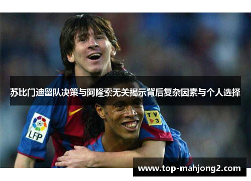 苏比门迪留队决策与阿隆索无关揭示背后复杂因素与个人选择 苏比门迪留队决策与阿隆索无关揭示背后复杂因素与个人选择