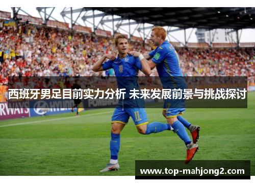 西班牙男足目前实力分析 未来发展前景与挑战探讨 西班牙男足目前实力分析 未来发展前景与挑战探讨