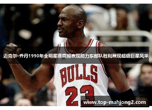 迈克尔·乔丹1990年全明星赛震撼表现助力东部队胜利展现超级巨星风采