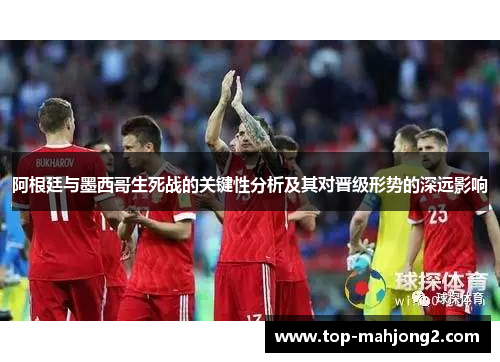 阿根廷与墨西哥生死战的关键性分析及其对晋级形势的深远影响 阿根廷与墨西哥生死战的关键性分析及其对晋级形势的深远影响