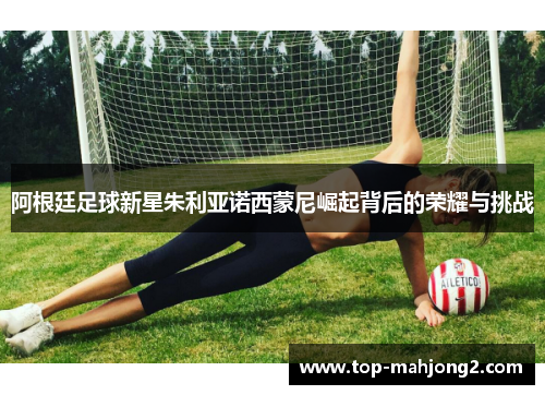 阿根廷足球新星朱利亚诺西蒙尼崛起背后的荣耀与挑战 阿根廷足球新星朱利亚诺西蒙尼崛起背后的荣耀与挑战