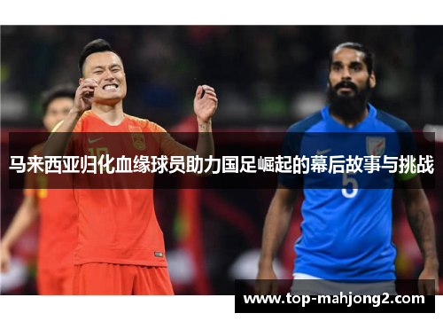 马来西亚归化血缘球员助力国足崛起的幕后故事与挑战