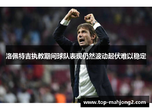 洛佩特吉执教期间球队表现仍然波动起伏难以稳定 洛佩特吉执教期间球队表现仍然波动起伏难以稳定