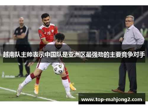 越南队主帅表示中国队是亚洲区最强劲的主要竞争对手 越南队主帅表示中国队是亚洲区最强劲的主要竞争对手