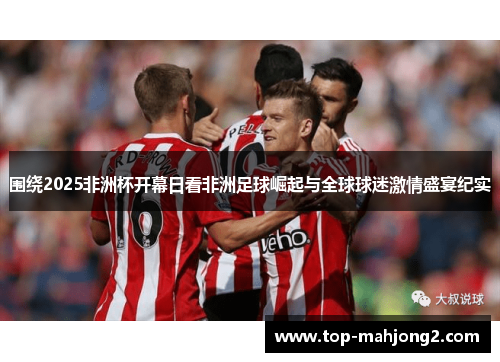 围绕2025非洲杯开幕日看非洲足球崛起与全球球迷激情盛宴纪实 围绕2025非洲杯开幕日看非洲足球崛起与全球球迷激情盛宴纪实