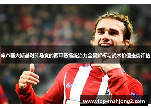 库卢塞夫斯基对阵马竞的西甲赛场统治力全景解析与战术价值走势评估