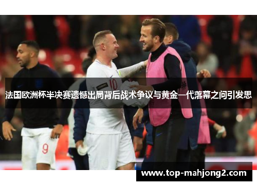 法国欧洲杯半决赛遗憾出局背后战术争议与黄金一代落幕之问引发思